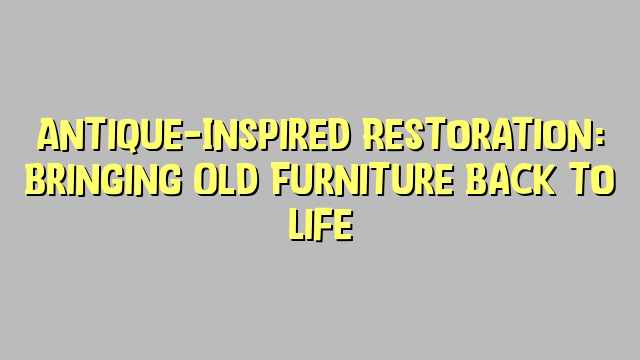 Antique-Inspired Restoration: Bringing Old Furniture Back to Life